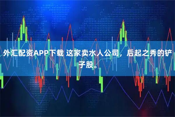 外汇配资APP下载 这家卖水人公司，后起之秀的铲子股。
