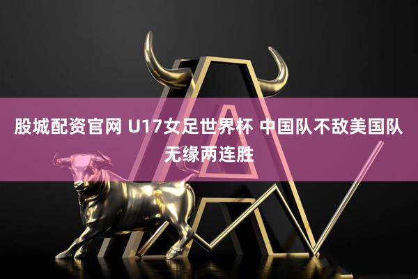 股城配资官网 U17女足世界杯 中国队不敌美国队无缘两连胜