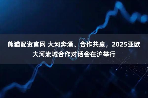 熊猫配资官网 大河奔涌、合作共赢，2025亚欧大河流域合作对话会在沪举行