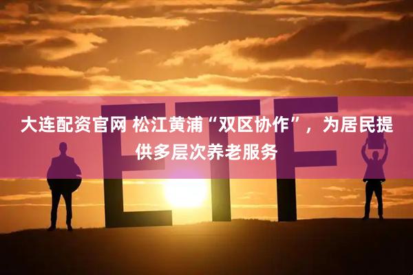 大连配资官网 松江黄浦“双区协作”，为居民提供多层次养老服务