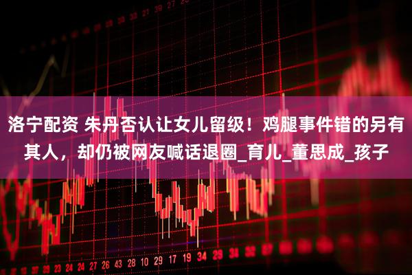 洛宁配资 朱丹否认让女儿留级！鸡腿事件错的另有其人，却仍被网友喊话退圈_育儿_董思成_孩子