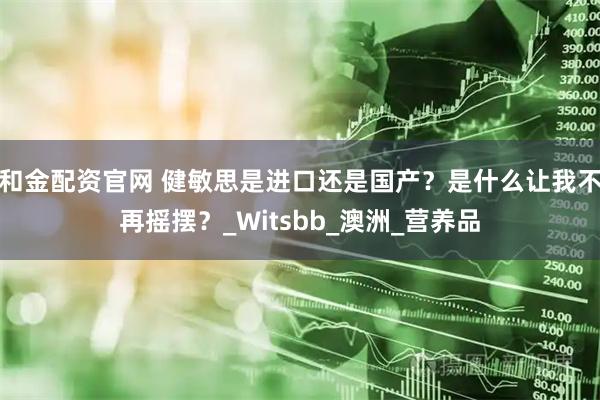 和金配资官网 健敏思是进口还是国产？是什么让我不再摇摆？_Witsbb_澳洲_营养品