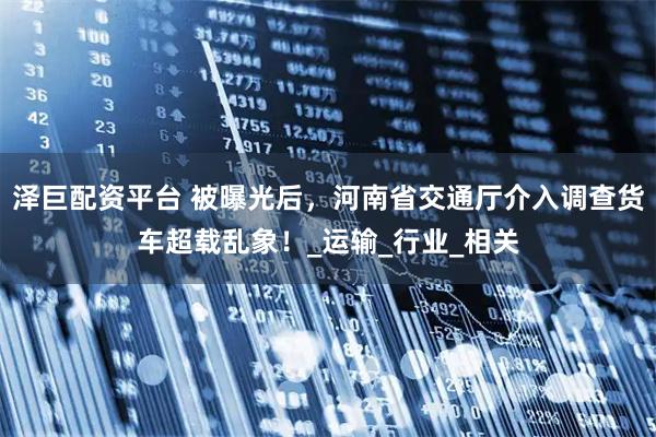 泽巨配资平台 被曝光后，河南省交通厅介入调查货车超载乱象！_运输_行业_相关