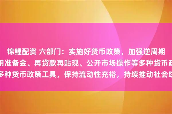 锦鲤配资 六部门：实施好货币政策，加强逆周期和跨周期调节，综合运用准备金、再贷款再贴现、公开市场操作等多种货币政策工具，保持流动性充裕，持续推动社会综合融资成本下降