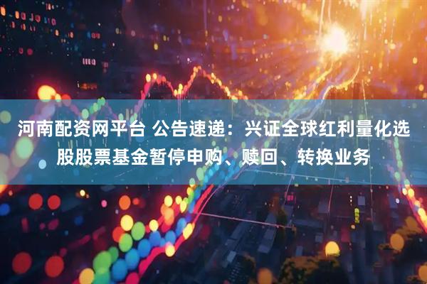 河南配资网平台 公告速递：兴证全球红利量化选股股票基金暂停申购、赎回、转换业务
