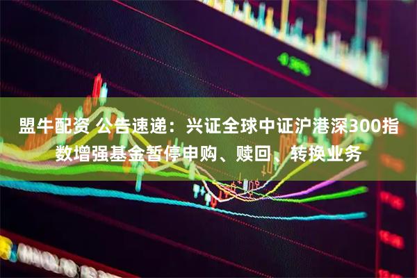 盟牛配资 公告速递：兴证全球中证沪港深300指数增强基金暂停申购、赎回、转换业务