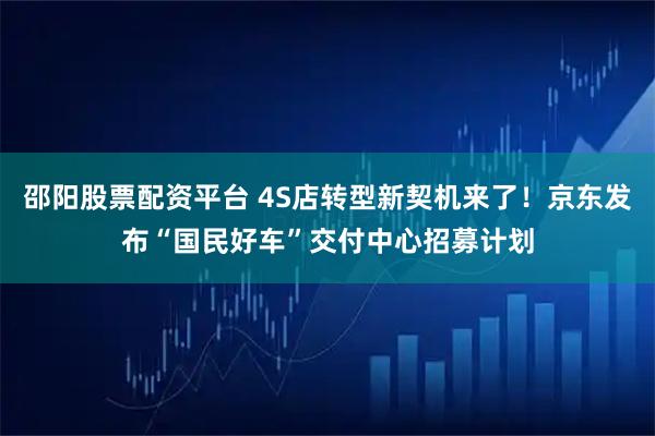 邵阳股票配资平台 4S店转型新契机来了！京东发布“国民好车”交付中心招募计划