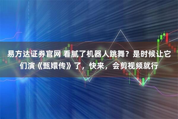 易方达证券官网 看腻了机器人跳舞？是时候让它们演《甄嬛传》了，快来，会剪视频就行