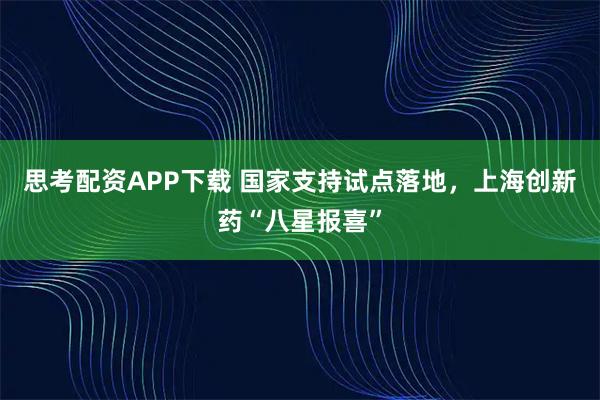 思考配资APP下载 国家支持试点落地，上海创新药“八星报喜”