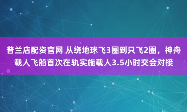 普兰店配资官网 从绕地球飞3圈到只飞2圈，神舟载人飞船首次在轨实施载人3.5小时交会对接