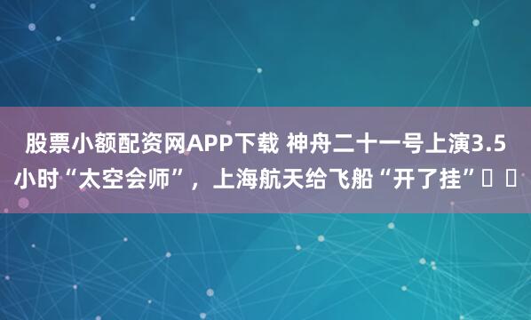 股票小额配资网APP下载 神舟二十一号上演3.5小时“太空会师”，上海航天给飞船“开了挂”​​