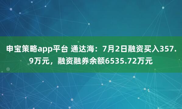 申宝策略app平台 通达海：7月2日融资买入357.9万元，融资融券余额6535.72万元