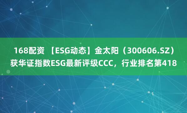 168配资 【ESG动态】金太阳（300606.SZ）获华证指数ESG最新评级CCC，行业排名第418