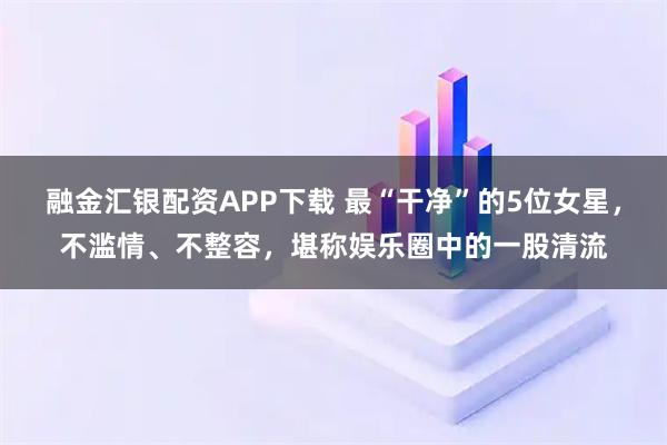 融金汇银配资APP下载 最“干净”的5位女星，不滥情、不整容，堪称娱乐圈中的一股清流