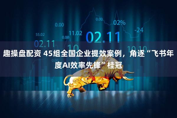 趣操盘配资 45组全国企业提效案例，角逐“飞书年度AI效率先锋”桂冠