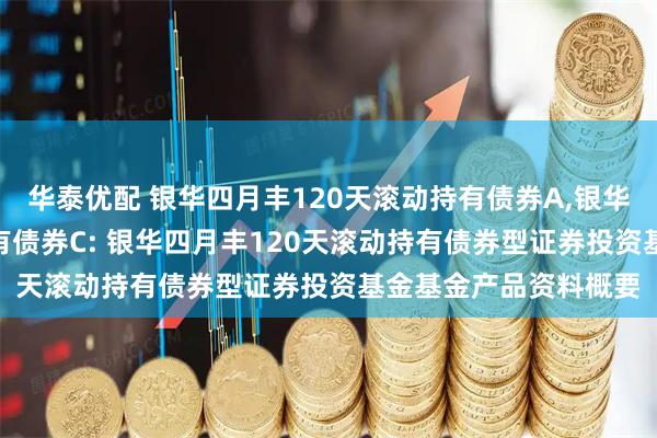 华泰优配 银华四月丰120天滚动持有债券A,银华四月丰120天滚动持有债券C: 银华四月丰120天滚动持有债券型证券投资基金基金产品资料概要