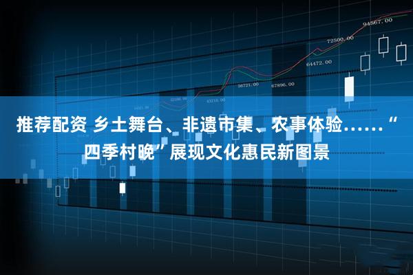 推荐配资 乡土舞台、非遗市集、农事体验……“四季村晚”展现文化惠民新图景