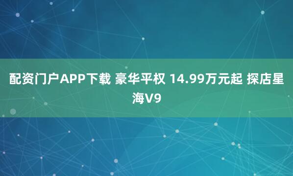 配资门户APP下载 豪华平权 14.99万元起 探店星海V9