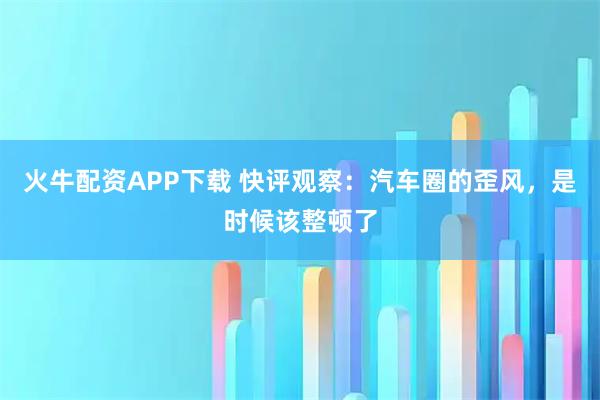 火牛配资APP下载 快评观察：汽车圈的歪风，是时候该整顿了