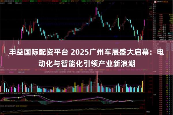丰益国际配资平台 2025广州车展盛大启幕：电动化与智能化引领产业新浪潮