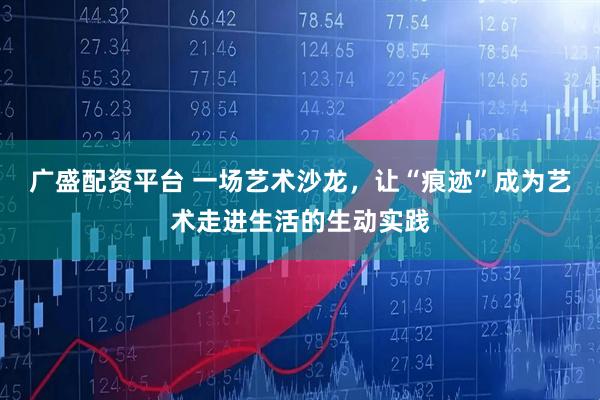 广盛配资平台 一场艺术沙龙，让“痕迹”成为艺术走进生活的生动实践