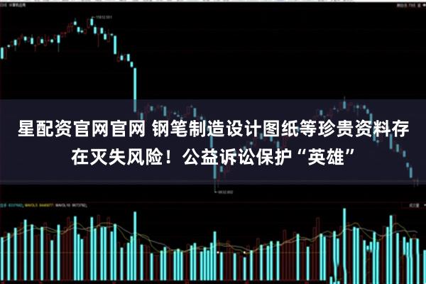 星配资官网官网 钢笔制造设计图纸等珍贵资料存在灭失风险！公益诉讼保护“英雄”