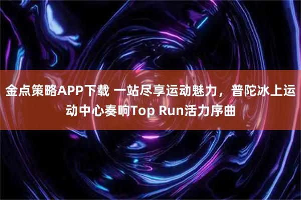 金点策略APP下载 一站尽享运动魅力，普陀冰上运动中心奏响Top Run活力序曲