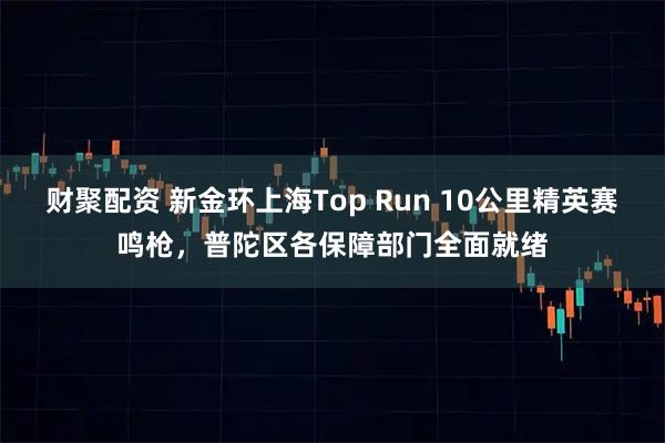 财聚配资 新金环上海Top Run 10公里精英赛鸣枪，普陀区各保障部门全面就绪