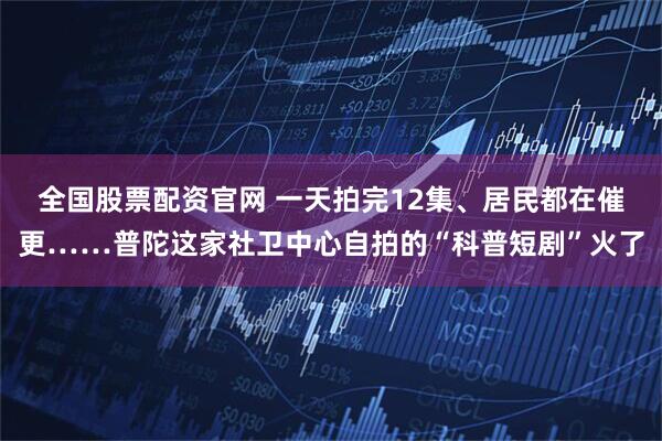 全国股票配资官网 一天拍完12集、居民都在催更……普陀这家社卫中心自拍的“科普短剧”火了