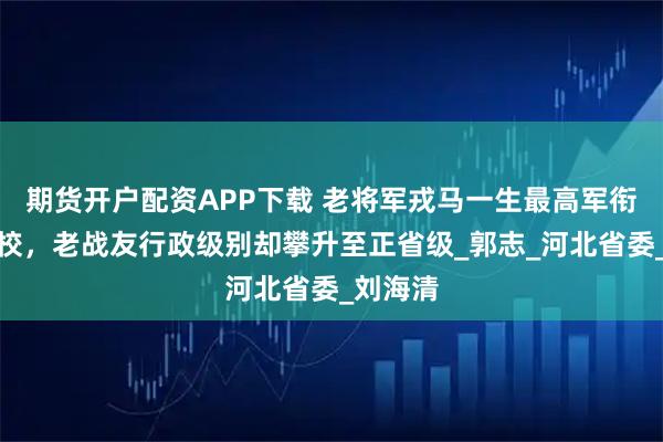 期货开户配资APP下载 老将军戎马一生最高军衔定格大校，老战友行政级别却攀升至正省级_郭志_河北省委_刘海清
