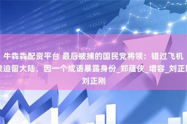 牛犇犇配资平台 最后被捕的国民党将领：错过飞机被迫留大陆，因一个成语暴露身份_郑蕴侠_增容_刘正刚