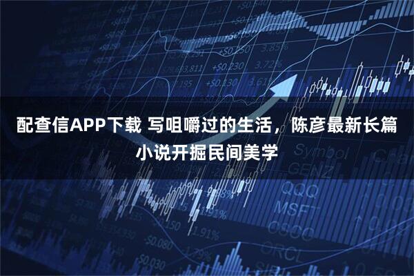 配查信APP下载 写咀嚼过的生活，陈彦最新长篇小说开掘民间美学