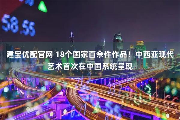 建宝优配官网 18个国家百余件作品！中西亚现代艺术首次在中国系统呈现