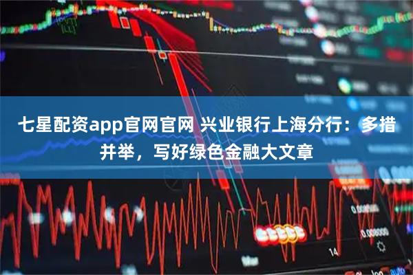 七星配资app官网官网 兴业银行上海分行：多措并举，写好绿色金融大文章