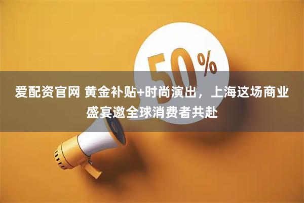 爱配资官网 黄金补贴+时尚演出，上海这场商业盛宴邀全球消费者共赴