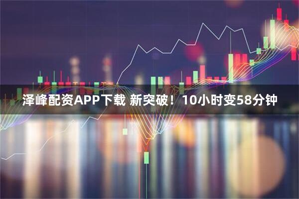 泽峰配资APP下载 新突破！10小时变58分钟