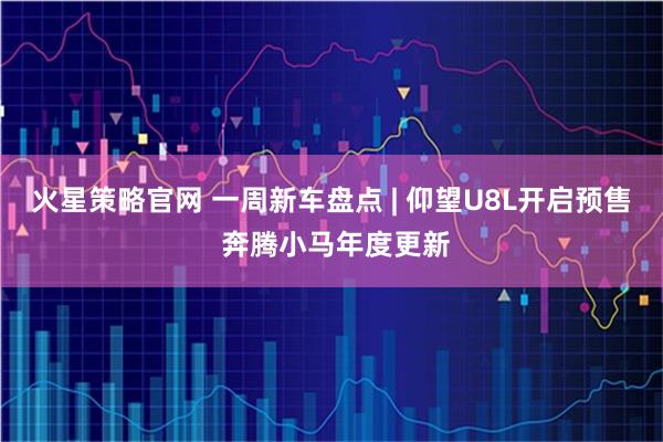 火星策略官网 一周新车盘点 | 仰望U8L开启预售 奔腾小马年度更新