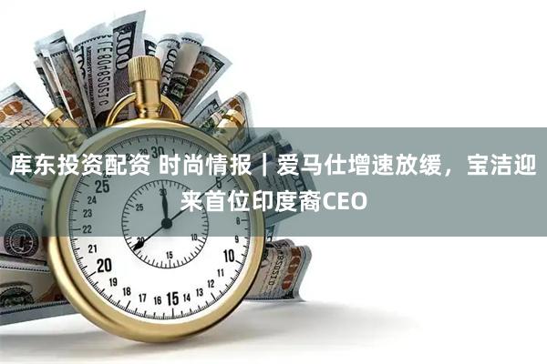 库东投资配资 时尚情报｜爱马仕增速放缓，宝洁迎来首位印度裔CEO
