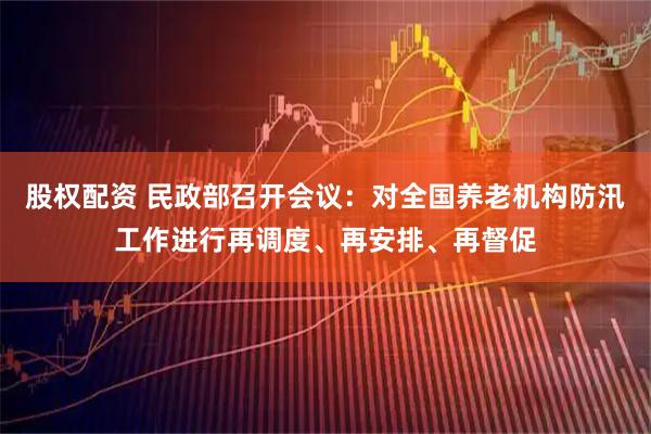 股权配资 民政部召开会议：对全国养老机构防汛工作进行再调度、再安排、再督促