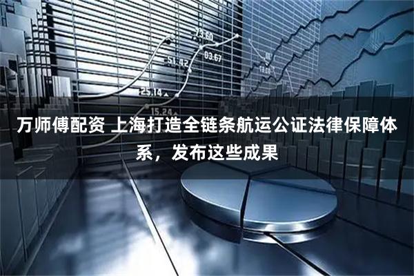 万师傅配资 上海打造全链条航运公证法律保障体系，发布这些成果