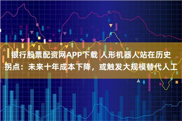 银行股票配资网APP下载 人形机器人站在历史拐点：未来十年成本下降，或触发大规模替代人工