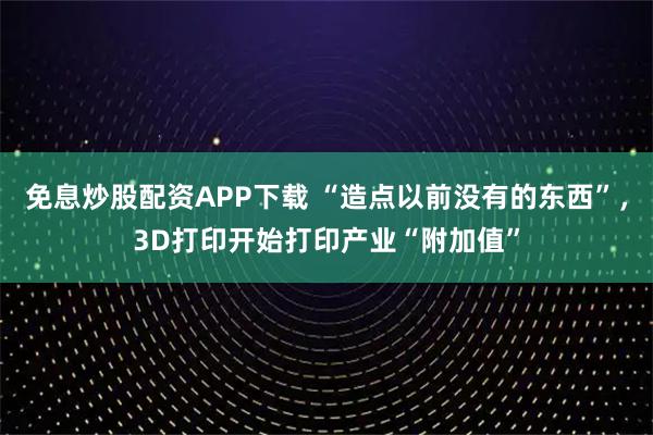 免息炒股配资APP下载 “造点以前没有的东西”，3D打印开始打印产业“附加值”