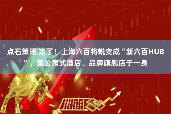 点石策略 定了！上海六百将蜕变成“新六百HUB”，集公寓式酒店、品牌旗舰店于一身
