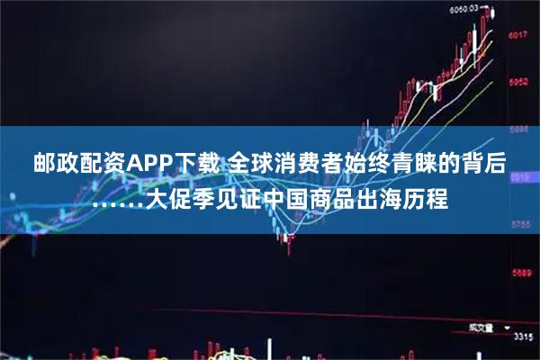 邮政配资APP下载 全球消费者始终青睐的背后……大促季见证中国商品出海历程