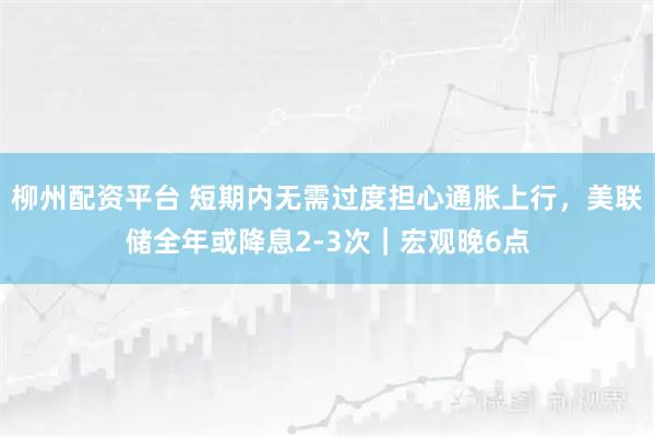 柳州配资平台 短期内无需过度担心通胀上行，美联储全年或降息2-3次｜宏观晚6点