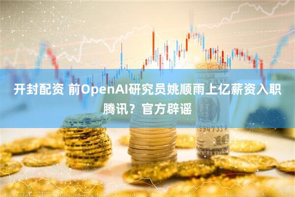 开封配资 前OpenAI研究员姚顺雨上亿薪资入职腾讯？官方辟谣