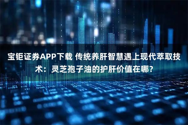 宝钜证券APP下载 传统养肝智慧遇上现代萃取技术：灵芝孢子油的护肝价值在哪？