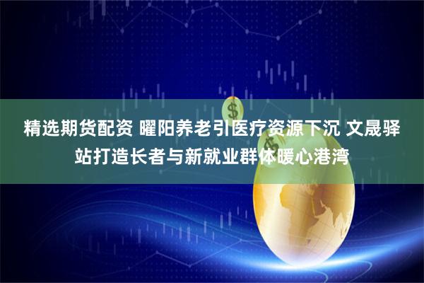 精选期货配资 曜阳养老引医疗资源下沉 文晟驿站打造长者与新就业群体暖心港湾