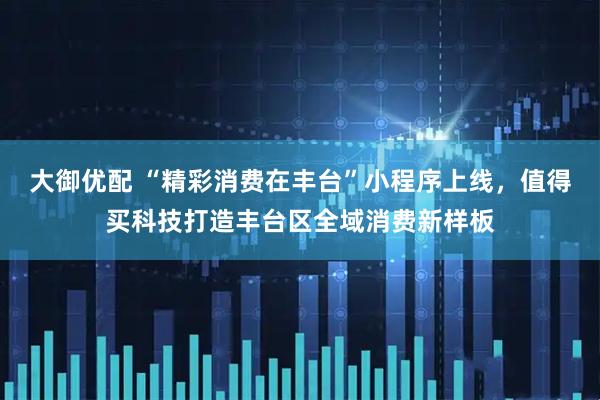 大御优配 “精彩消费在丰台”小程序上线，值得买科技打造丰台区全域消费新样板