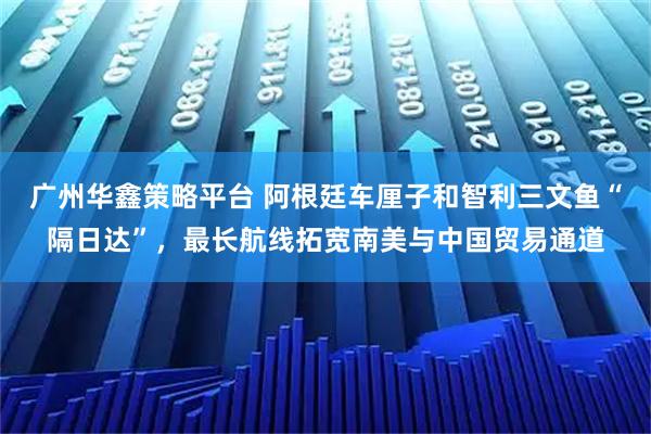 广州华鑫策略平台 阿根廷车厘子和智利三文鱼“隔日达”，最长航线拓宽南美与中国贸易通道